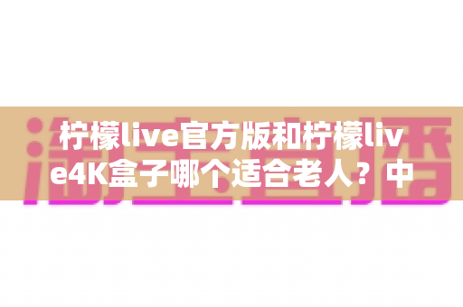 柠檬live官方版和柠檬live4K盒子哪个适合老人？中老年家庭观影设备选购全攻略