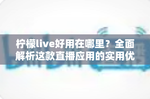 柠檬live好用在哪里？全面解析这款直播应用的实用优势与真实体验