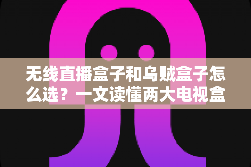 无线直播盒子和乌贼盒子怎么选？一文读懂两大电视盒子的区别与选购技巧