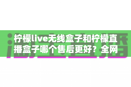 柠檬live无线盒子和柠檬直播盒子哪个售后更好?全网最全售后服务深度对比与选购避坑指南 柠檬live无线盒子和柠檬直播盒子哪个售后更好?全网最全售后服务深度对比与选购避坑指南