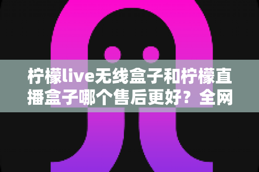 柠檬live无线盒子和柠檬直播盒子哪个售后更好?全网最全售后服务深度对比与选购避坑指南 柠檬live无线盒子和柠檬直播盒子哪个售后更好?全网最全售后服务深度对比与选购避坑指南
