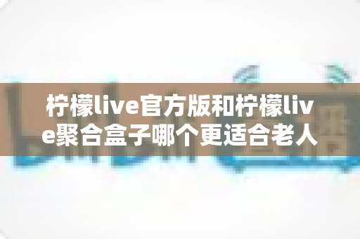 柠檬live官方版和柠檬live聚合盒子哪个更适合老人用？全面对比与选购指南