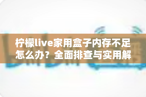 柠檬live家用盒子内存不足怎么办？全面排查与实用解决方案指南