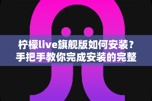 柠檬live旗舰版如何安装?手把手教你完成安装的完整教程与安全指南 柠檬live旗舰版如何安装?手把手教你完成安装的完整教程与安全指南