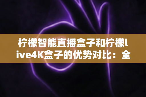 柠檬智能直播盒子和柠檬live4K盒子的优势对比：全面解析两款热门电视盒子的核心差异，帮你找到最适合家庭娱乐的理想之选