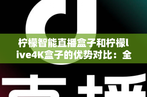 柠檬智能直播盒子和柠檬live4K盒子的优势对比：全面解析两款热门电视盒子的核心差异，帮你找到最适合家庭娱乐的理想之选