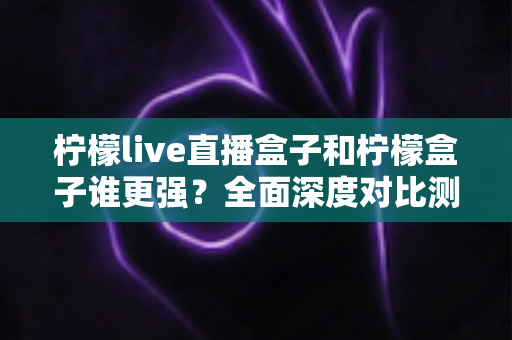 柠檬live直播盒子和柠檬盒子谁更强？全面深度对比测评，帮你选对不选贵