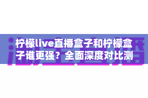 柠檬live直播盒子和柠檬盒子谁更强？全面深度对比测评，帮你选对不选贵