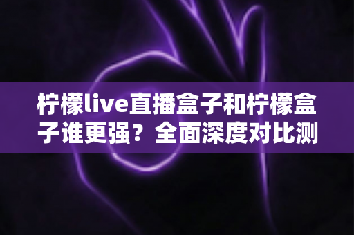 柠檬live直播盒子和柠檬盒子谁更强？全面深度对比测评，帮你选对不选贵