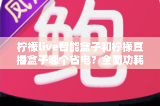 柠檬live智能盒子和柠檬直播盒子哪个省电？全面功耗对比与选购实用指南