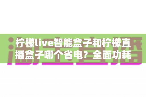 柠檬live智能盒子和柠檬直播盒子哪个省电？全面功耗对比与选购实用指南