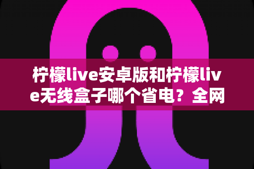 柠檬live安卓版和柠檬live无线盒子哪个省电？全网最全功耗对比指南，帮你选对低功耗追剧神器