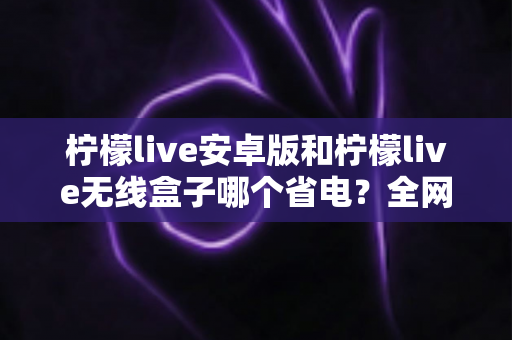 柠檬live安卓版和柠檬live无线盒子哪个省电？全网最全功耗对比指南，帮你选对低功耗追剧神器