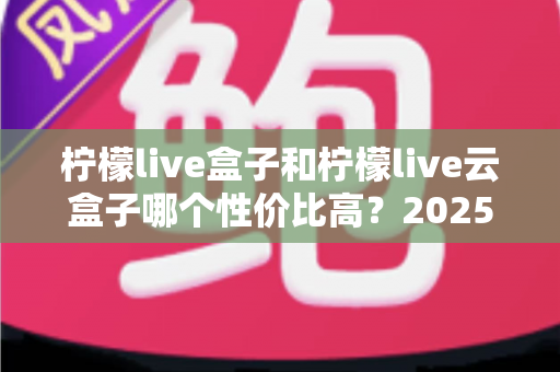 柠檬live盒子和柠檬live云盒子哪个性价比高？2025最新选购对比指南，帮你少花冤枉钱