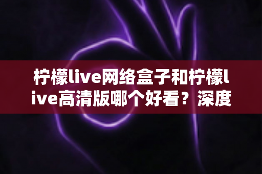 柠檬live网络盒子和柠檬live高清版哪个好看？深度对比分析助你选对版本不踩坑