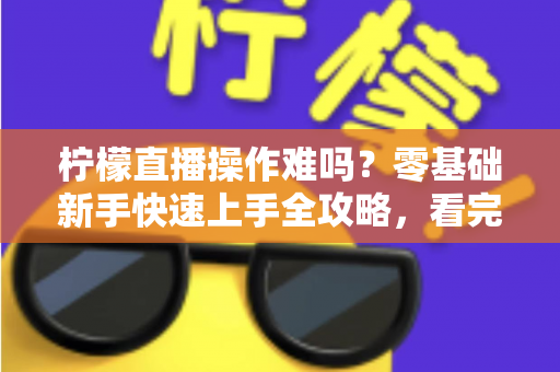 柠檬直播操作难吗？零基础新手快速上手全攻略，看完就能轻松玩转