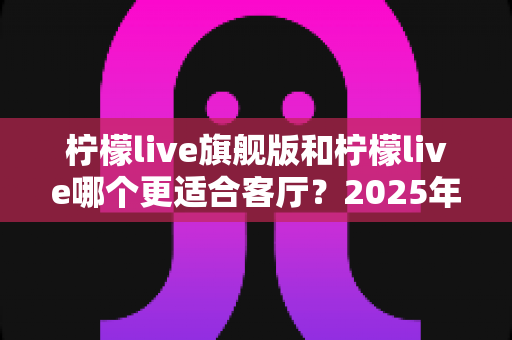 柠檬live旗舰版和柠檬live哪个更适合客厅？2025年客厅大屏观影全面对比与选购指南