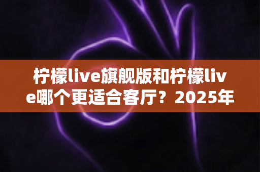 柠檬live旗舰版和柠檬live哪个更适合客厅？2025年客厅大屏观影全面对比与选购指南