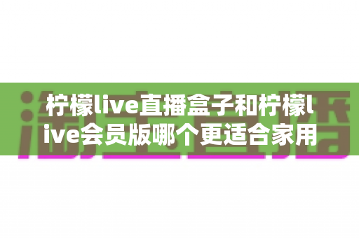 柠檬live直播盒子和柠檬live会员版哪个更适合家用？家庭观影选购全攻略