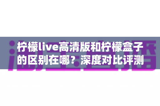 柠檬live高清版和柠檬盒子的区别在哪？深度对比评测与选择指南全解析