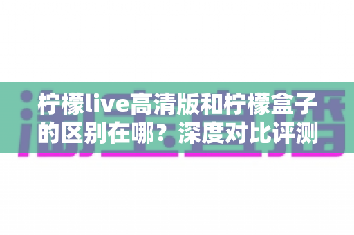 柠檬live高清版和柠檬盒子的区别在哪？深度对比评测与选择指南全解析