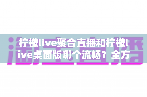 柠檬live聚合直播和柠檬live桌面版哪个流畅?全方位性能对比与选购指南助你畅享不卡顿观看体验 柠檬live聚合直播和柠檬live桌面版哪个流畅?全方位性能对比与选购指南助你畅享不卡顿观看体验