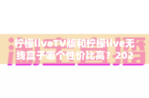 柠檬liveTV版和柠檬live无线盒子哪个性价比高？2025最新深度对比评测与选购指南