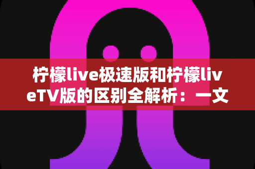 柠檬live极速版和柠檬liveTV版的区别全解析：一文读懂两个版本，帮你选出最适合自己的观看方式