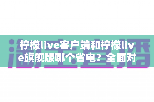 柠檬live客户端和柠檬live旗舰版哪个省电？全面对比分析与省电实用指南帮你选对版本