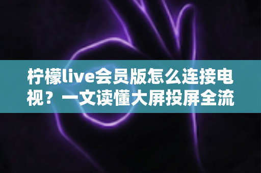 柠檬live会员版怎么连接电视？一文读懂大屏投屏全流程与常见问题解决方案