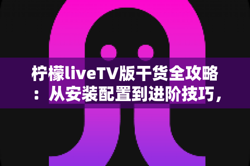 柠檬liveTV版干货全攻略：从安装配置到进阶技巧，玩转大屏观影新体验