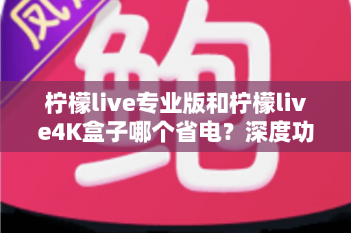 柠檬live专业版和柠檬live4K盒子哪个省电?深度功耗对比与选购省电指南全解析 柠檬live专业版和柠檬live4K盒子哪个省电?深度功耗对比与选购省电指南全解析