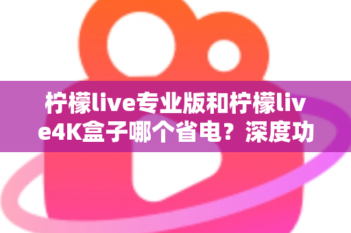 柠檬live专业版和柠檬live4K盒子哪个省电?深度功耗对比与选购省电指南全解析 柠檬live专业版和柠檬live4K盒子哪个省电?深度功耗对比与选购省电指南全解析