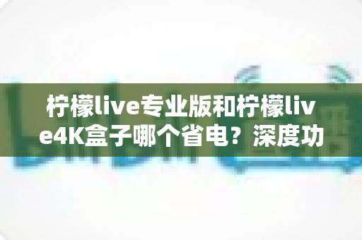 柠檬live专业版和柠檬live4K盒子哪个省电?深度功耗对比与选购省电指南全解析 柠檬live专业版和柠檬live4K盒子哪个省电?深度功耗对比与选购省电指南全解析
