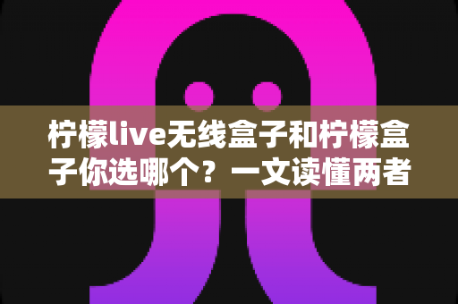 柠檬live无线盒子和柠檬盒子你选哪个？一文读懂两者差异，帮你选出最适合的电视盒子