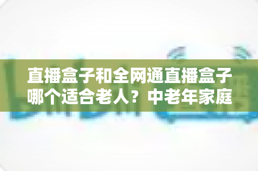 直播盒子和全网通直播盒子哪个适合老人？中老年家庭选购指南帮你一次搞懂