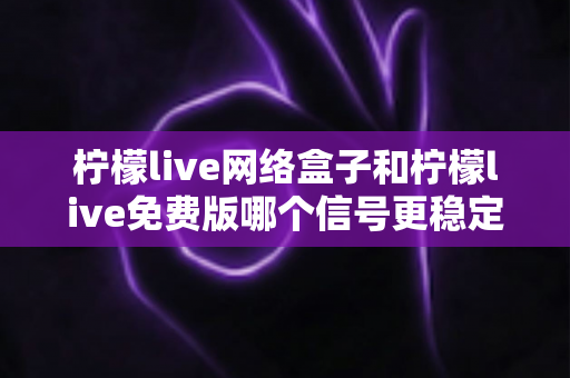 柠檬live网络盒子和柠檬live免费版哪个信号更稳定？深度对比分析与选购指南