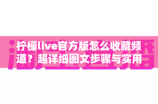 柠檬live官方版怎么收藏频道？超详细图文步骤与实用技巧全解析，新手也能秒上手