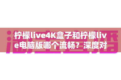 柠檬live4K盒子和柠檬live电脑版哪个流畅？深度对比分析与实用选择指南