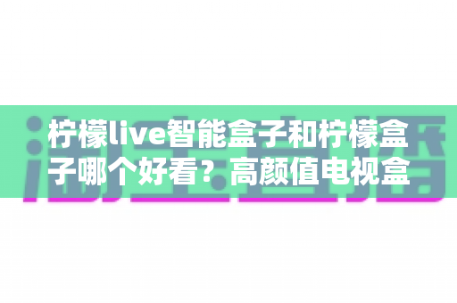 柠檬live智能盒子和柠檬盒子哪个好看？高颜值电视盒子外观全面对比选购指南