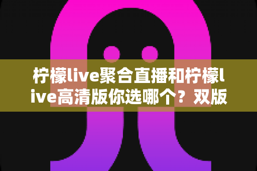 柠檬live聚合直播和柠檬live高清版你选哪个?双版本全维度对比与选购攻略一次讲透 柠檬live聚合直播和柠檬live高清版你选哪个?双版本全维度对比与选购攻略一次讲透