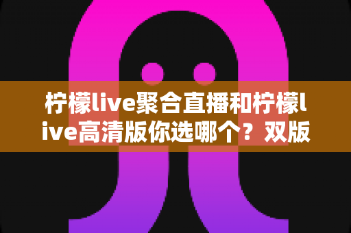 柠檬live聚合直播和柠檬live高清版你选哪个?双版本全维度对比与选购攻略一次讲透 柠檬live聚合直播和柠檬live高清版你选哪个?双版本全维度对比与选购攻略一次讲透