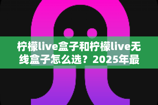 柠檬live盒子和柠檬live无线盒子怎么选？2025年最全选购指南与深度对比分析