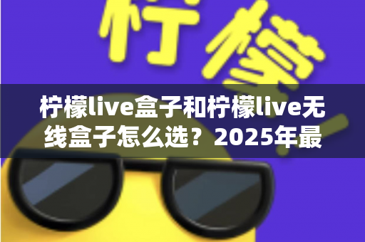 柠檬live盒子和柠檬live无线盒子怎么选？2025年最全选购指南与深度对比分析