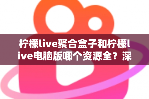 柠檬live聚合盒子和柠檬live电脑版哪个资源全？深度对比解析帮你一次选对