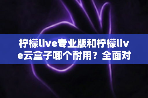 柠檬live专业版和柠檬live云盒子哪个耐用?全面对比解析与选购建议 柠檬live专业版和柠檬live云盒子哪个耐用?全面对比解析与选购建议
