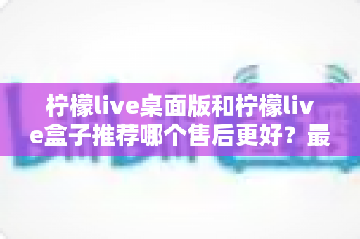 柠檬live桌面版和柠檬live盒子推荐哪个售后更好?最全售后对比与选购指南 柠檬live桌面版和柠檬live盒子推荐哪个售后更好?最全售后对比与选购指南