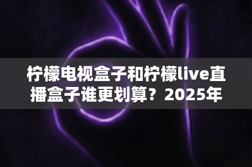 柠檬电视盒子和柠檬live直播盒子谁更划算?2025年最全选购对比攻略助你省钱不踩坑 柠檬电视盒子和柠檬live直播盒子谁更划算?2025年最全选购对比攻略助你省钱不踩坑