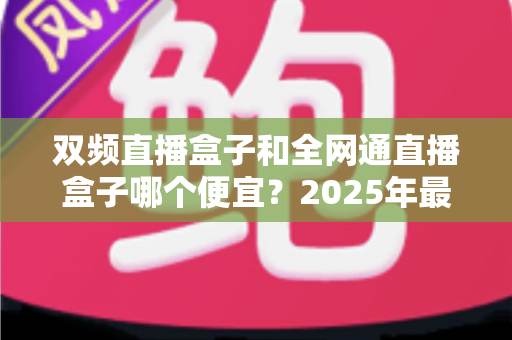 双频直播盒子和全网通直播盒子哪个便宜?2025年最新价格对比与选购避坑指南 双频直播盒子和全网通直播盒子哪个便宜?2025年最新价格对比与选购避坑指南