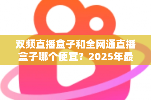 双频直播盒子和全网通直播盒子哪个便宜?2025年最新价格对比与选购避坑指南 双频直播盒子和全网通直播盒子哪个便宜?2025年最新价格对比与选购避坑指南